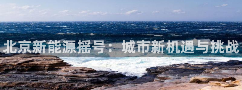 新宝gg娱乐注册-全芏网:北京新能源摇号:城市新机遇与挑战