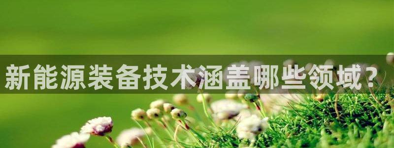 新宝gg至55312:新能源装备技术涵盖哪些领域?
