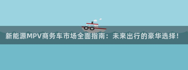 新宝-gg:新能源MPV商务车市场全面指南:未来出行的豪华选